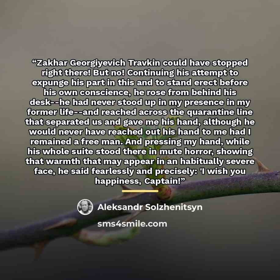 “Zakhar Georgiyevich Travkin could have stopped right there! But no! Continuing his attempt to expunge his part in this and to stand erect before his own conscience, he rose from behind his desk--he had never stood up in my presence in my former life--and reached across the quarantine line that…” quote by Aleksandr Solzhenitsyn