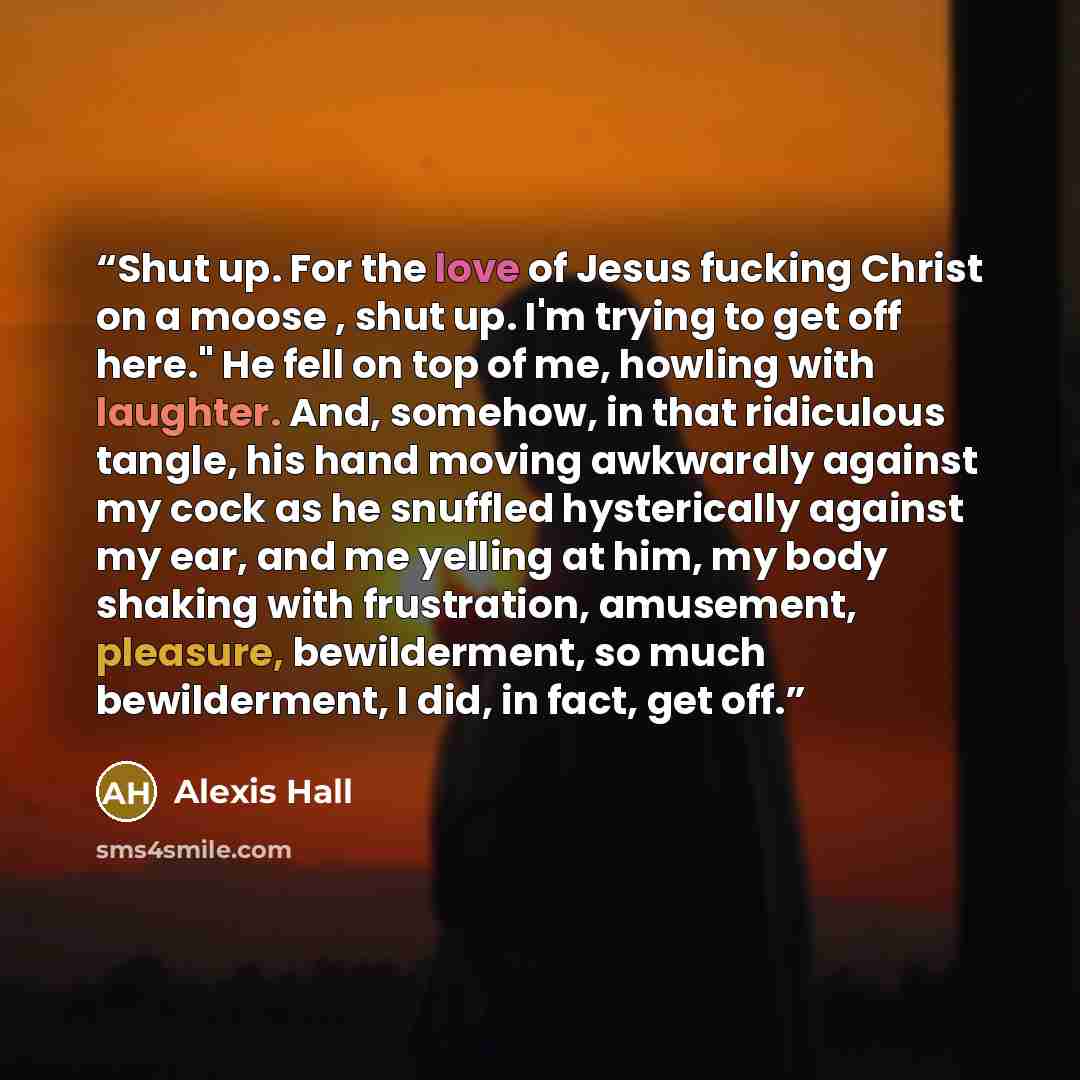 “Shut up. For the love of Jesus fucking Christ on a moose , shut up. I'm trying to get off here." He fell on top of me, howling with laughter. And, somehow, in that ridiculous tangle, his hand moving awkwardly against my cock as he snuffled hysterically against my ear, and me yelling at him, my…” quote by Alexis Hall