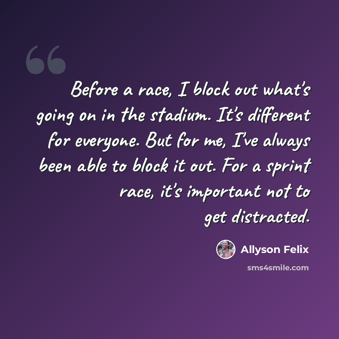 “Before a race, I block out what's going on in the stadium. It's different for everyone. But for me, I've always been able to block it out. For a sprint race, it's important not to get distracted.” quote by Allyson Felix