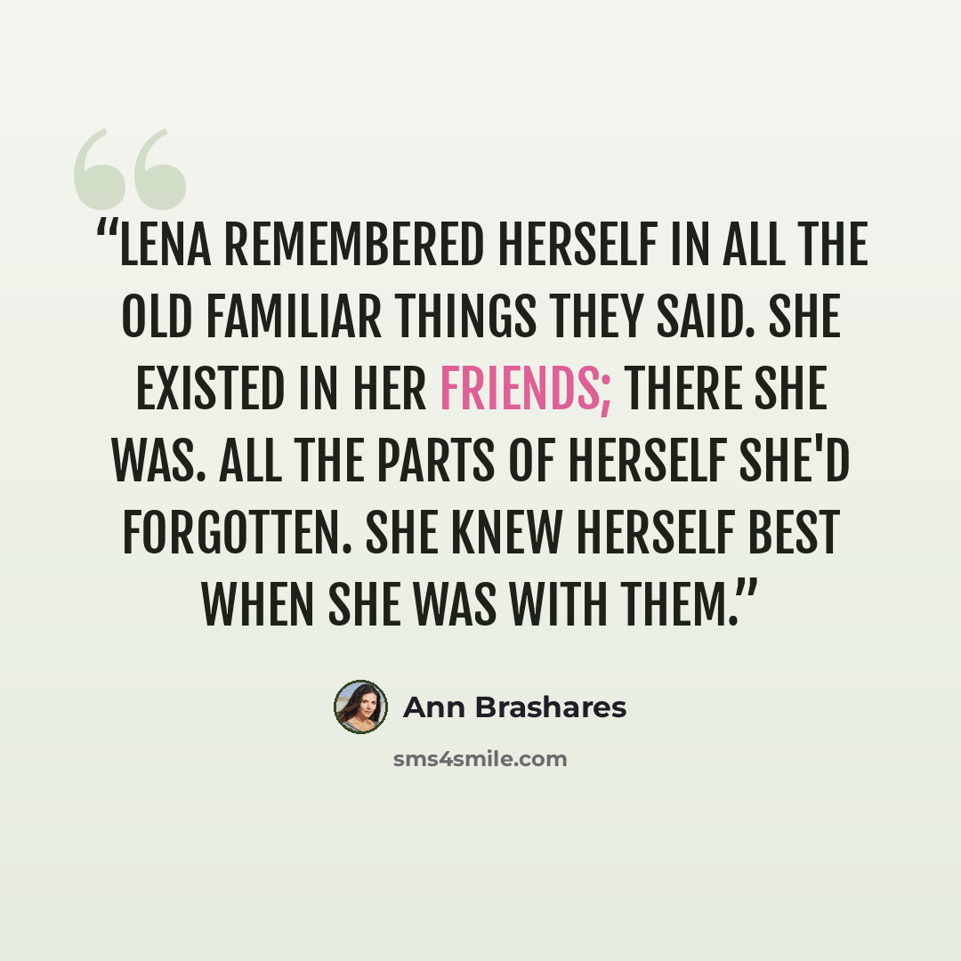 “Lena remembered herself in all the old familiar things they said. She existed in her friends; there she was. All the parts of herself she'd forgotten. She knew herself best when she was with them.” quote by Ann Brashares