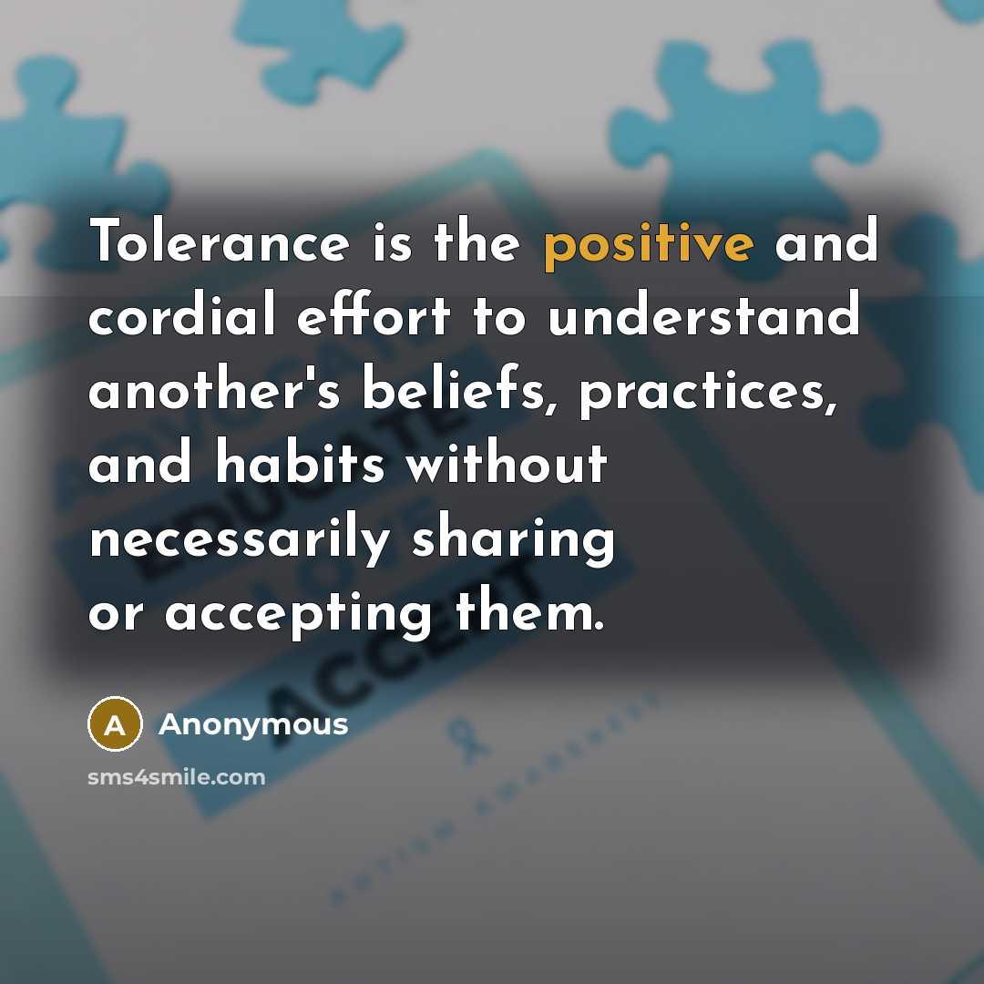 “Tolerance is the positive and cordial effort to understand another's beliefs, practices, and habits without necessarily sharing or accepting them.” quote by Anonymous