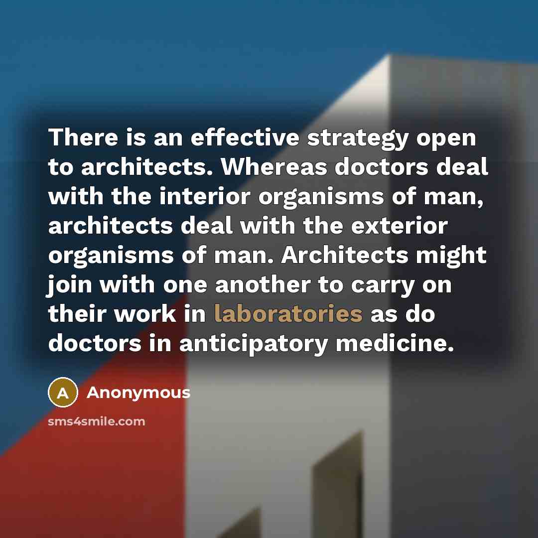 “There is an effective strategy open to architects. Whereas doctors deal with the interior organisms of man, architects deal with the exterior organisms of man. Architects might join with one another to carry on their work in laboratories as do doctors in anticipatory medicine.” quote by Anonymous