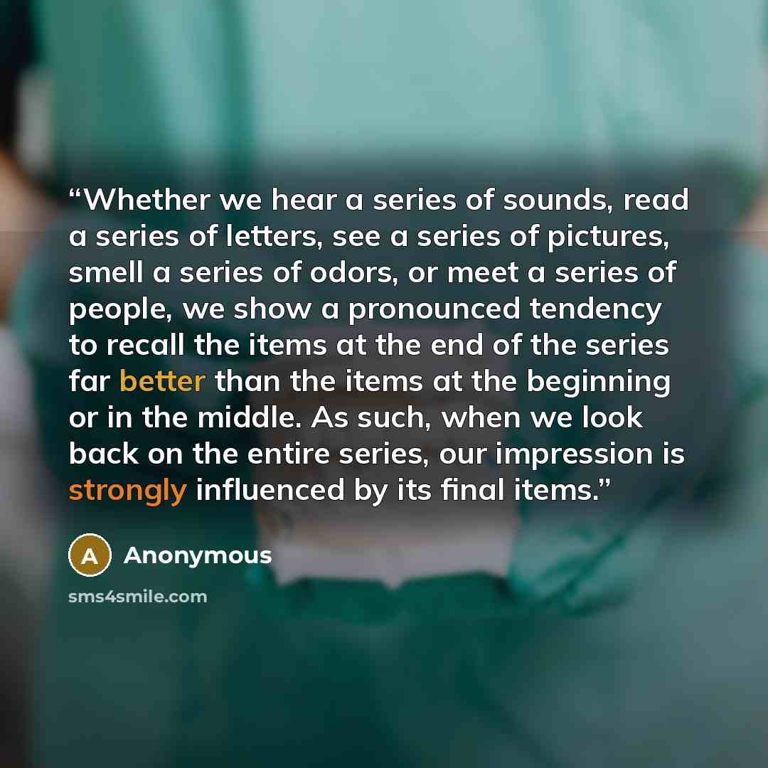 “Whether we hear a series of sounds, read a series of letters, see a series of pictures, smell a series of odors, or meet a series of people, we show a pronounced tendency to recall the items at the end of the series far better than the items at the beginning or in the middle. As such, when we look…” quote by Anonymous