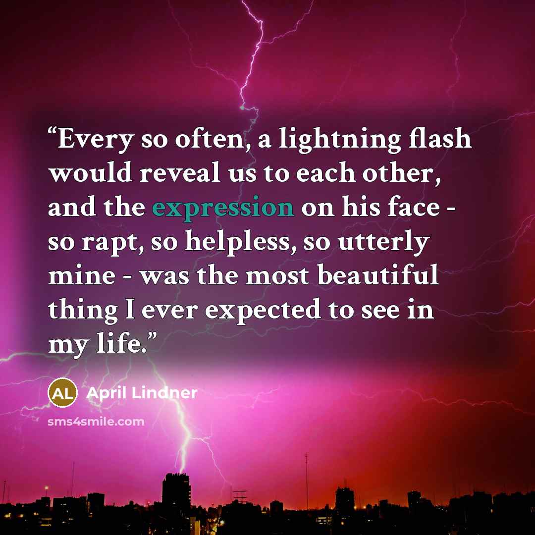 “Every so often, a lightning flash would reveal us to each other, and the expression on his face - so rapt, so helpless, so utterly mine - was the most beautiful thing I ever expected to see in my life.” quote by April Lindner