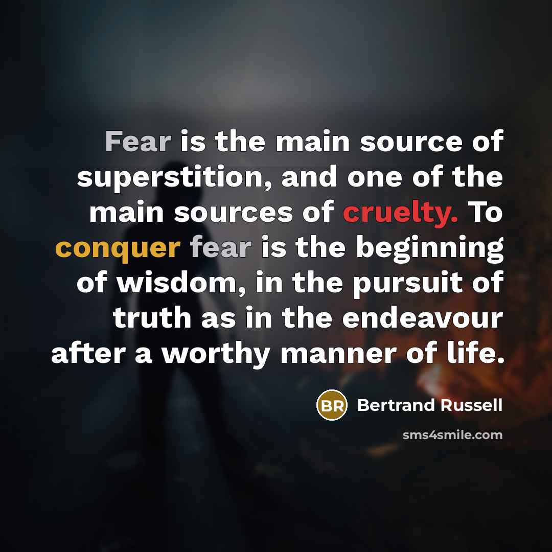 “Fear is the main source of superstition, and one of the main sources of cruelty. To conquer fear is the beginning of wisdom, in the pursuit of truth as in the endeavour after a worthy manner of life.” quote by Bertrand Russell