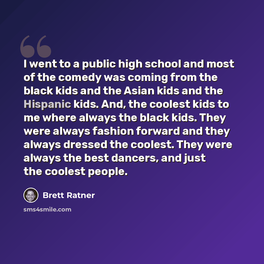 “I went to a public high school and most of the comedy was coming from the black kids and the Asian kids and the Hispanic kids. And, the coolest kids to me where always the black kids. They were always fashion forward and they always dressed the coolest. They were always the best dancers, and just…” quote by Brett Ratner
