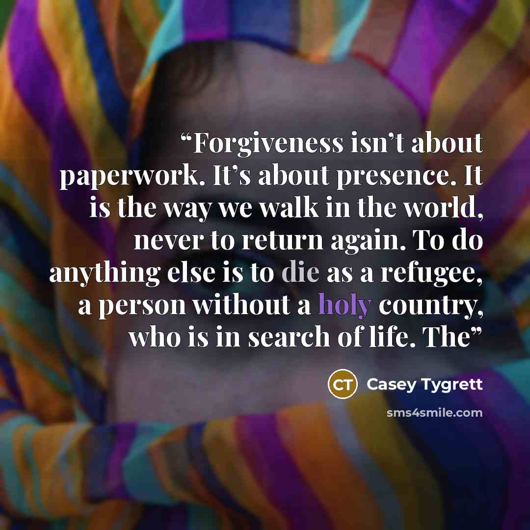 “Forgiveness isn’t about paperwork. It’s about presence. It is the way we walk in the world, never to return again. To do anything else is to die as a refugee, a person without a holy country, who is in search of life. The” quote by Casey Tygrett