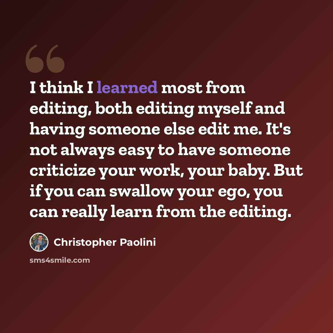“I think I learned most from editing, both editing myself and having someone else edit me. It's not always easy to have someone criticize your work, your baby. But if you can swallow your ego, you can really learn from the editing.” quote by Christopher Paolini