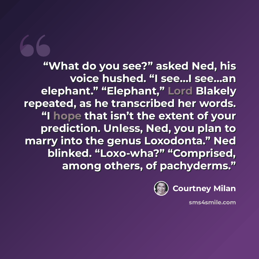 “What do you see?” asked Ned, his voice hushed. “I see…I see…an elephant.” “Elephant,” Lord Blakely repeated, as he transcribed her words. “I hope that isn’t the extent of your prediction. Unless, Ned, you plan to marry into the genus Loxodonta.” Ned blinked. “Loxo-wha?” “Comprised, among others…” quote by Courtney Milan