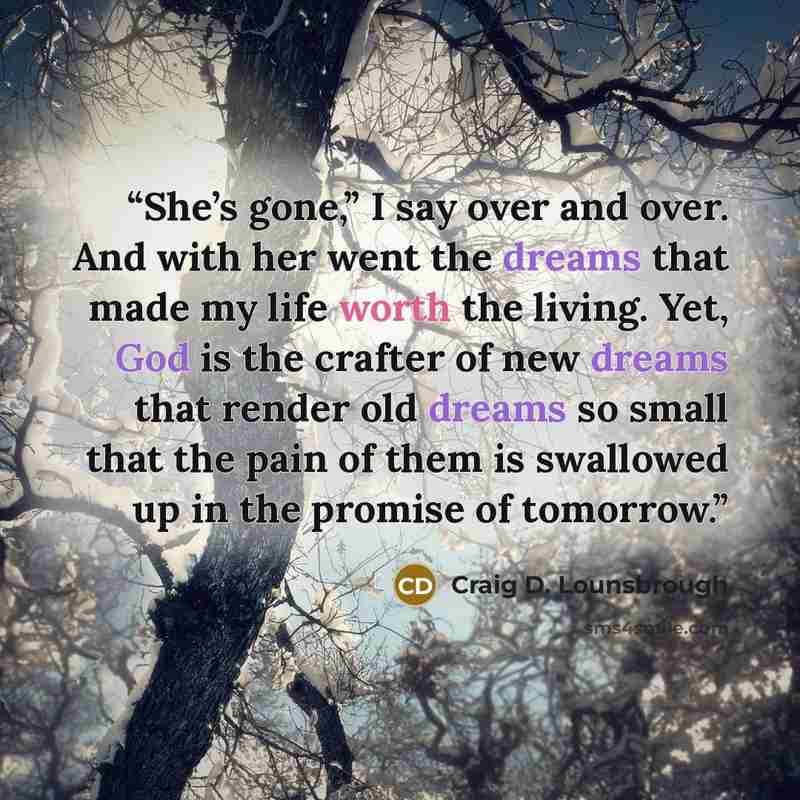 “She’s gone,” I say over and over. And with her went the dreams that made my life worth the living. Yet, God is the crafter of new dreams that render old dreams so small that the pain of them is swallowed up in the promise of tomorrow.” quote by Craig D. Lounsbrough