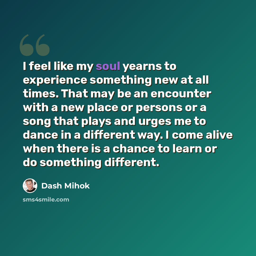 “I feel like my soul yearns to experience something new at all times. That may be an encounter with a new place or persons or a song that plays and urges me to dance in a different way. I come alive when there is a chance to learn or do something different.” quote by Dash Mihok