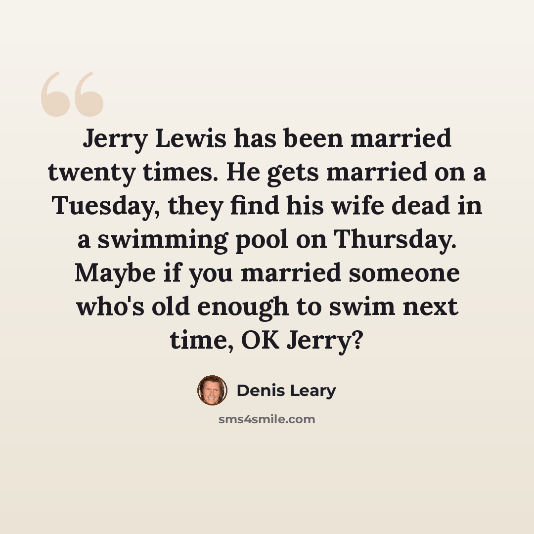 “Jerry Lewis has been married twenty times. He gets married on a Tuesday, they find his wife dead in a swimming pool on Thursday. Maybe if you married someone who's old enough to swim next time, OK Jerry?” quote by Denis Leary