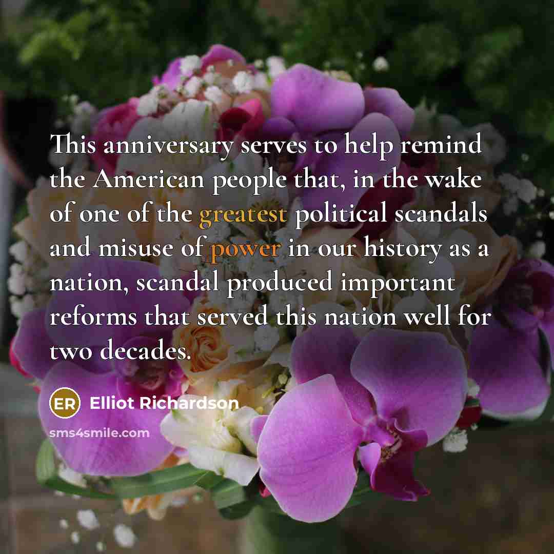 “This anniversary serves to help remind the American people that, in the wake of one of the greatest political scandals and misuse of power in our history as a nation, scandal produced important reforms that served this nation well for two decades.” quote by Elliot Richardson