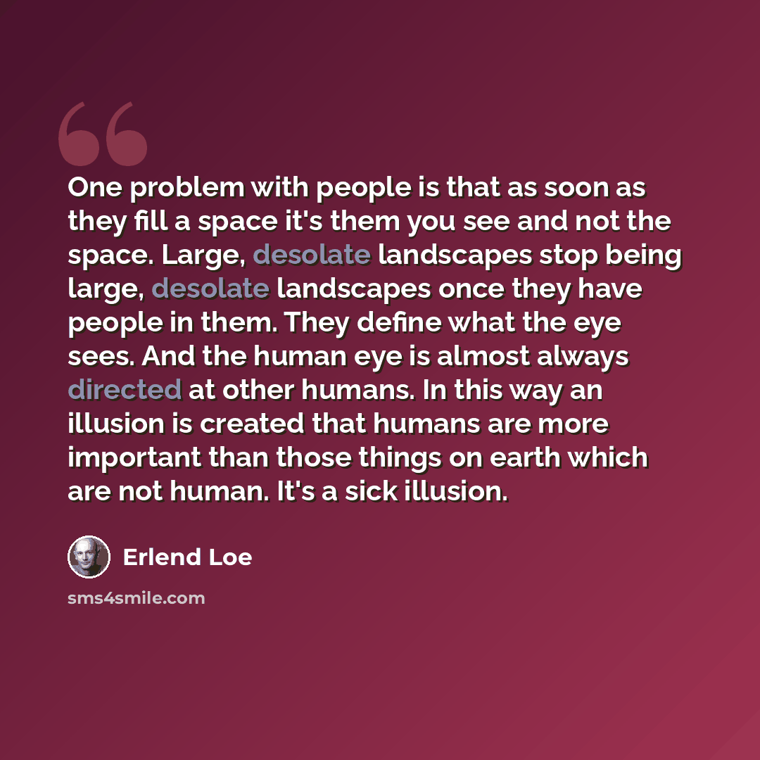 “One problem with people is that as soon as they fill a space it's them you see and not the space. Large, desolate landscapes stop being large, desolate landscapes once they have people in them. They define what the eye sees. And the human eye is almost always directed at other humans. In this way…” quote by Erlend Loe