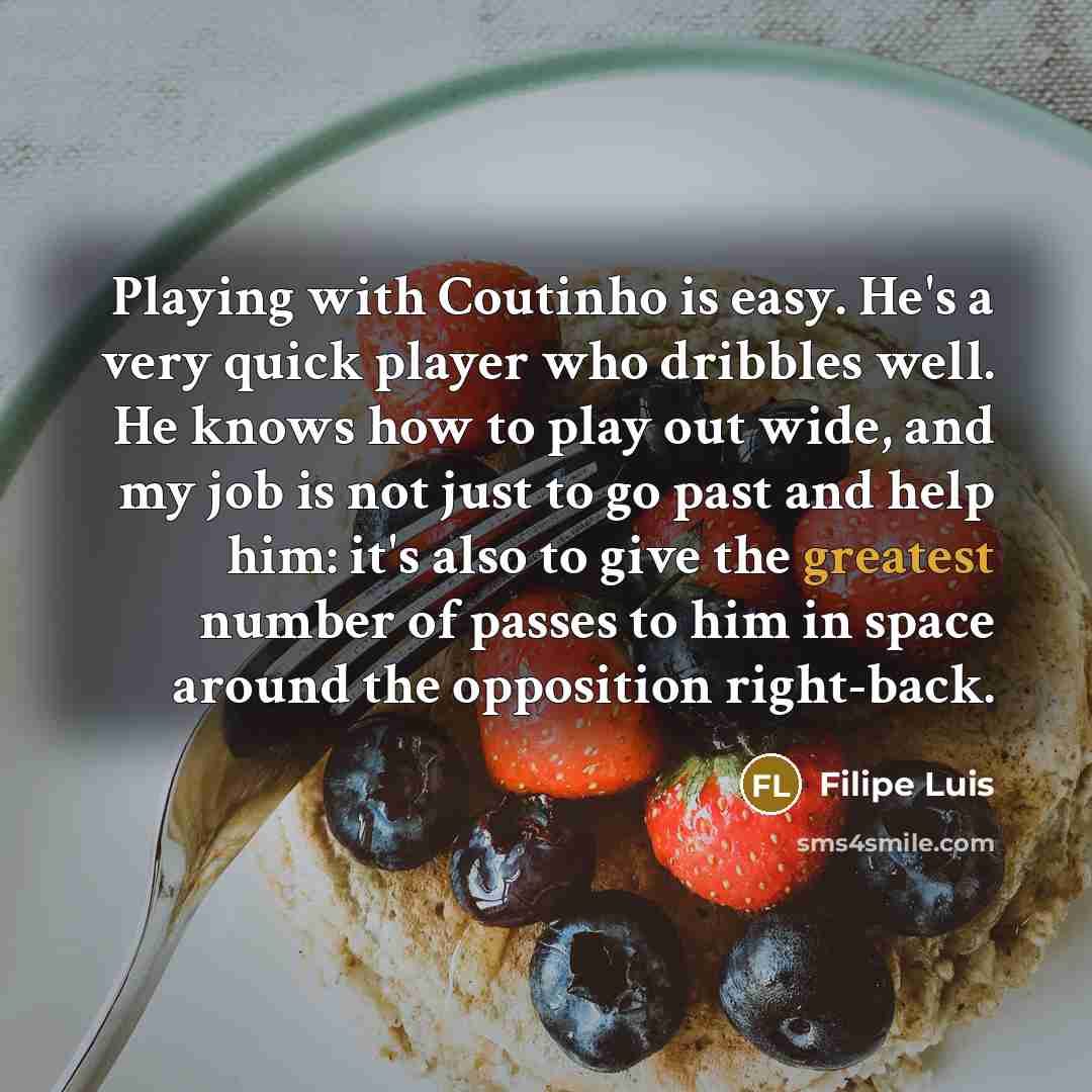 “Playing with Coutinho is easy. He's a very quick player who dribbles well. He knows how to play out wide, and my job is not just to go past and help him: it's also to give the greatest number of passes to him in space around the opposition right-back.” quote by Filipe Luis