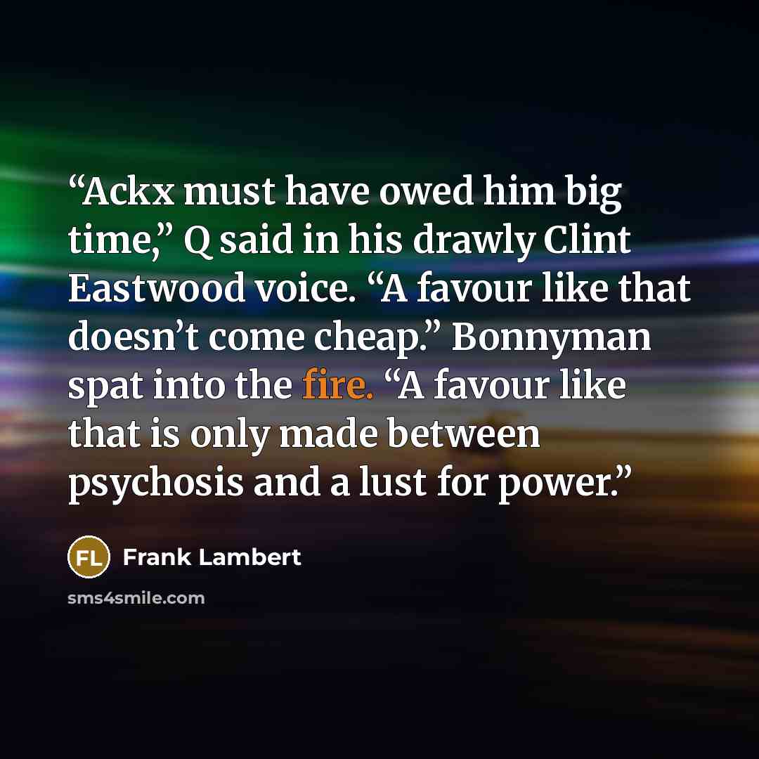 “Ackx must have owed him big time,” Q said in his drawly Clint Eastwood voice. “A favour like that doesn’t come cheap.” Bonnyman spat into the fire. “A favour like that is only made between psychosis and a lust for power.” quote by Frank Lambert