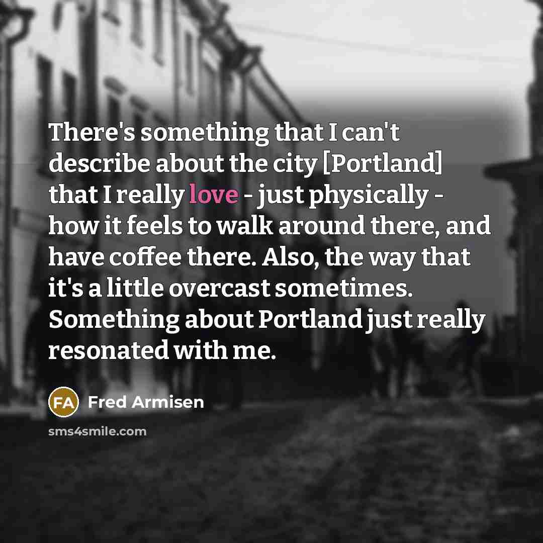 “There's something that I can't describe about the city [Portland] that I really love - just physically - how it feels to walk around there, and have coffee there. Also, the way that it's a little overcast sometimes. Something about Portland just really resonated with me.” quote by Fred Armisen