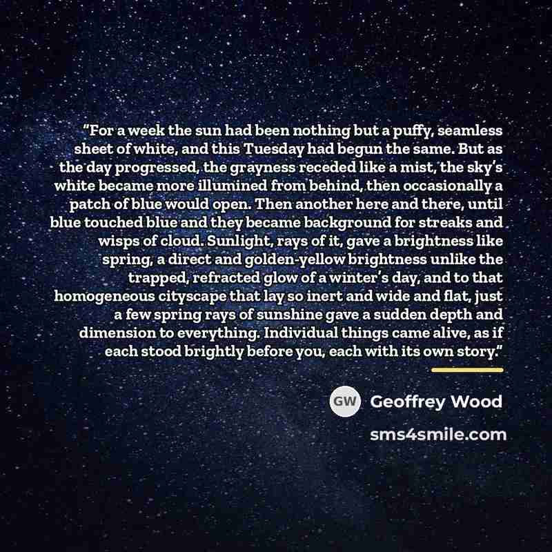“For a week the sun had been nothing but a puffy, seamless sheet of white, and this Tuesday had begun the same. But as the day progressed, the grayness receded like a mist, the sky’s white became more illumined from behind, then occasionally a patch of blue would open. Then another here and there…” quote by Geoffrey Wood
