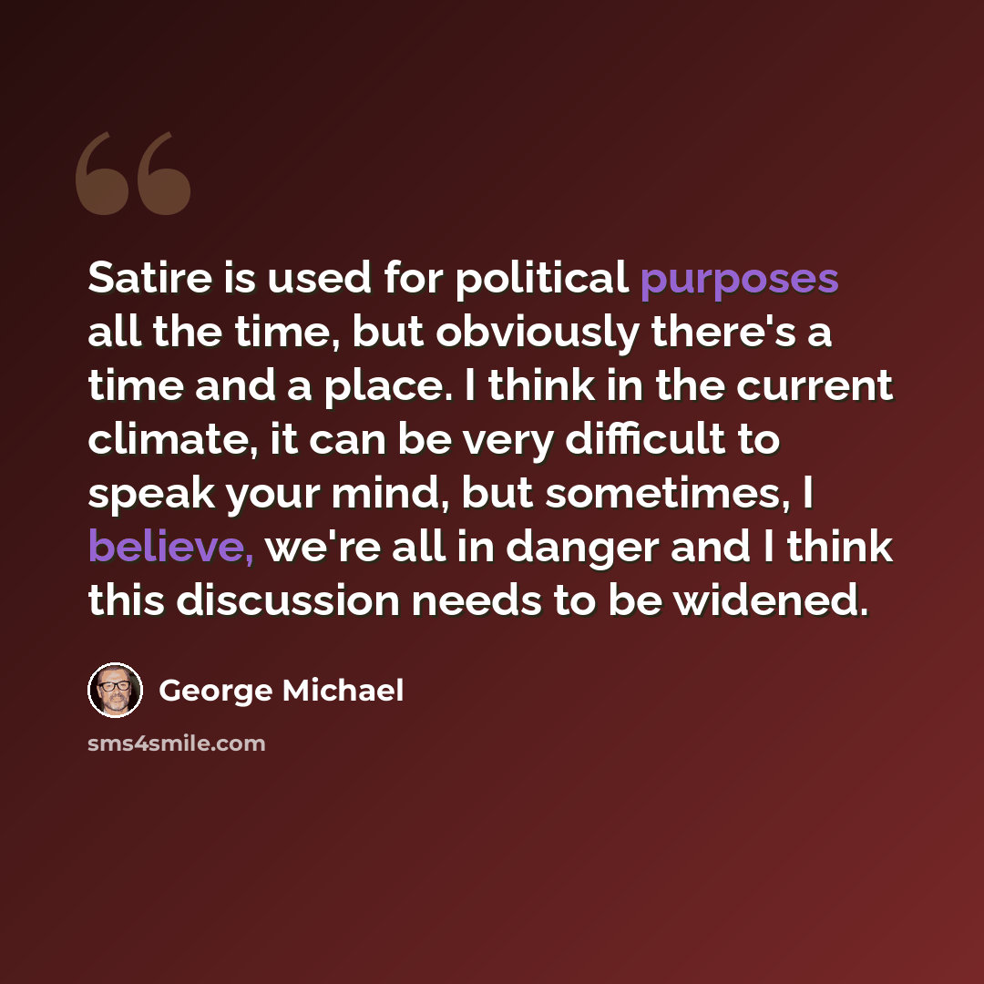 “Satire is used for political purposes all the time, but obviously there's a time and a place. I think in the current climate, it can be very difficult to speak your mind, but sometimes, I believe, we're all in danger and I think this discussion needs to be widened.” quote by George Michael