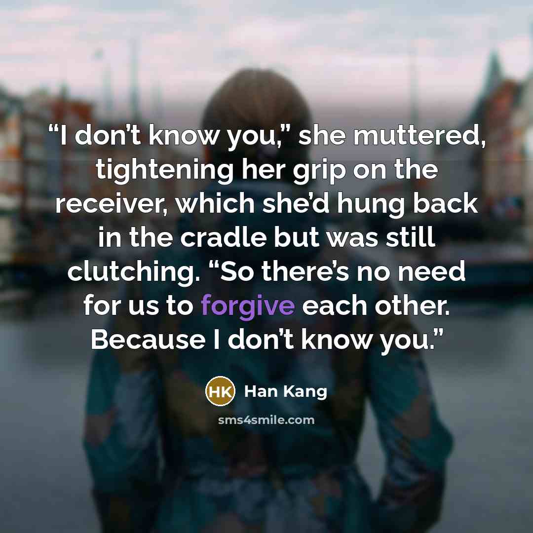 “I don’t know you,” she muttered, tightening her grip on the receiver, which she’d hung back in the cradle but was still clutching. “So there’s no need for us to forgive each other. Because I don’t know you.” quote by Han Kang