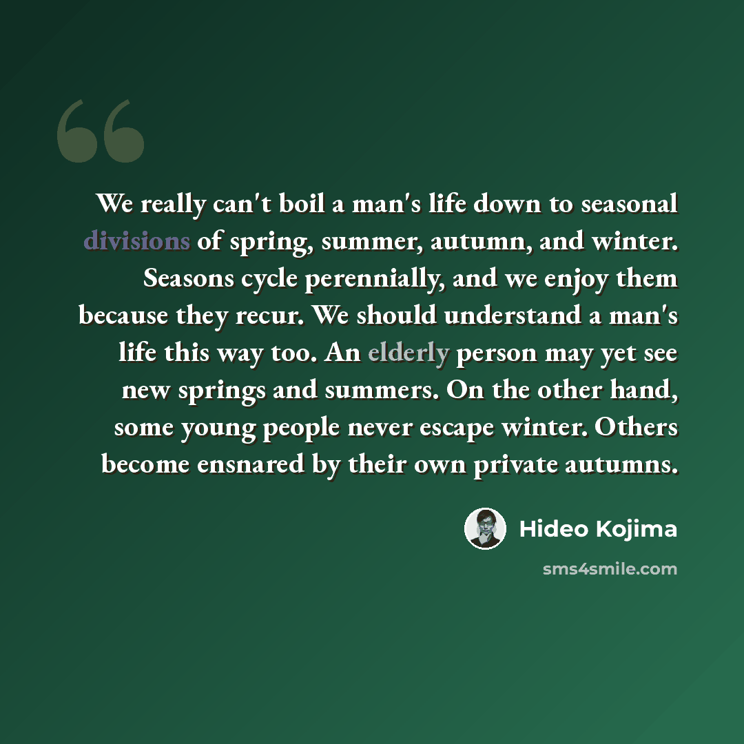 “We really can't boil a man's life down to seasonal divisions of spring, summer, autumn, and winter. Seasons cycle perennially, and we enjoy them because they recur. We should understand a man's life this way too. An elderly person may yet see new springs and summers. On the other hand, some young…” quote by Hideo Kojima