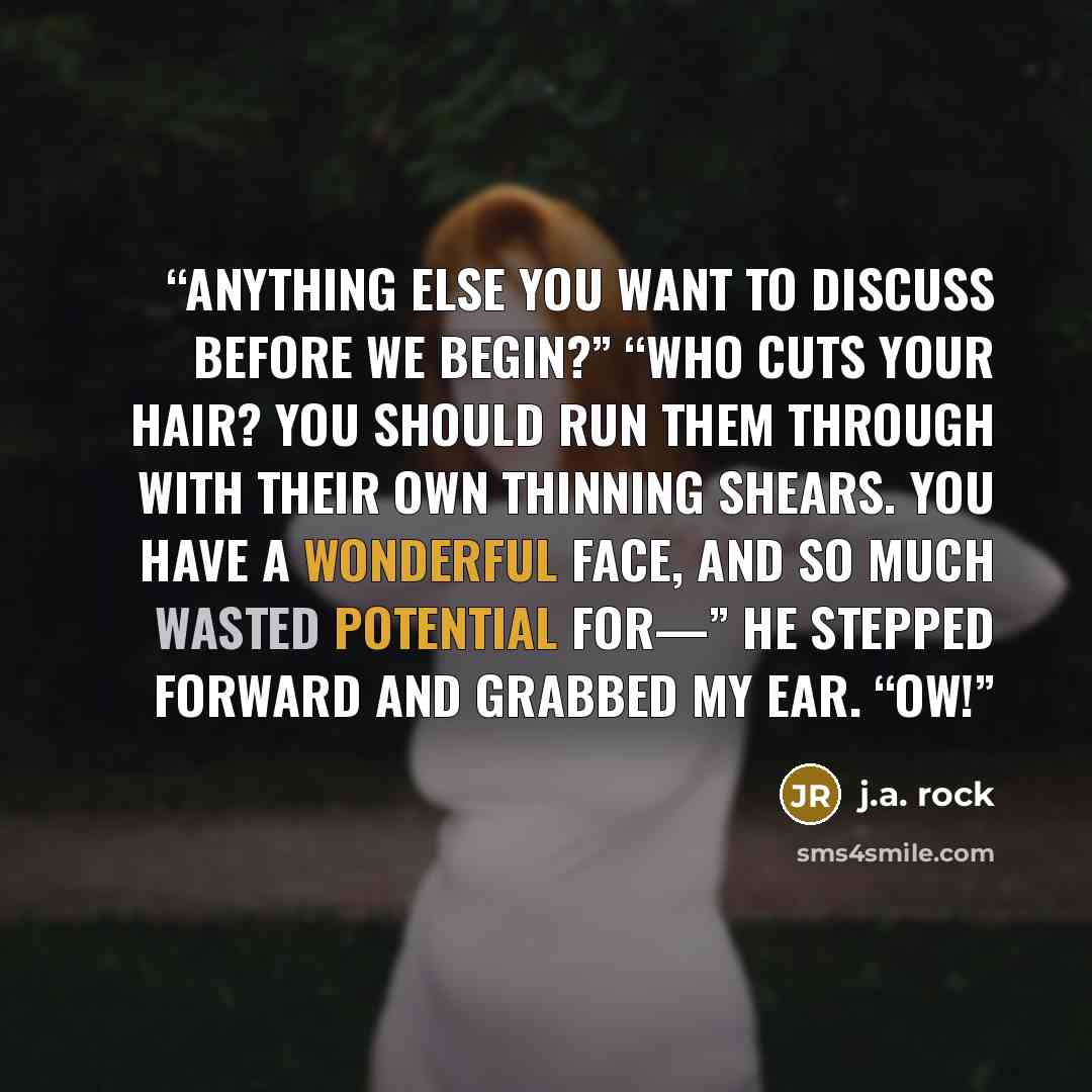 “Anything else you want to discuss before we begin?” “Who cuts your hair? You should run them through with their own thinning shears. You have a wonderful face, and so much wasted potential for—” He stepped forward and grabbed my ear. “Ow!” quote by J.A. Rock