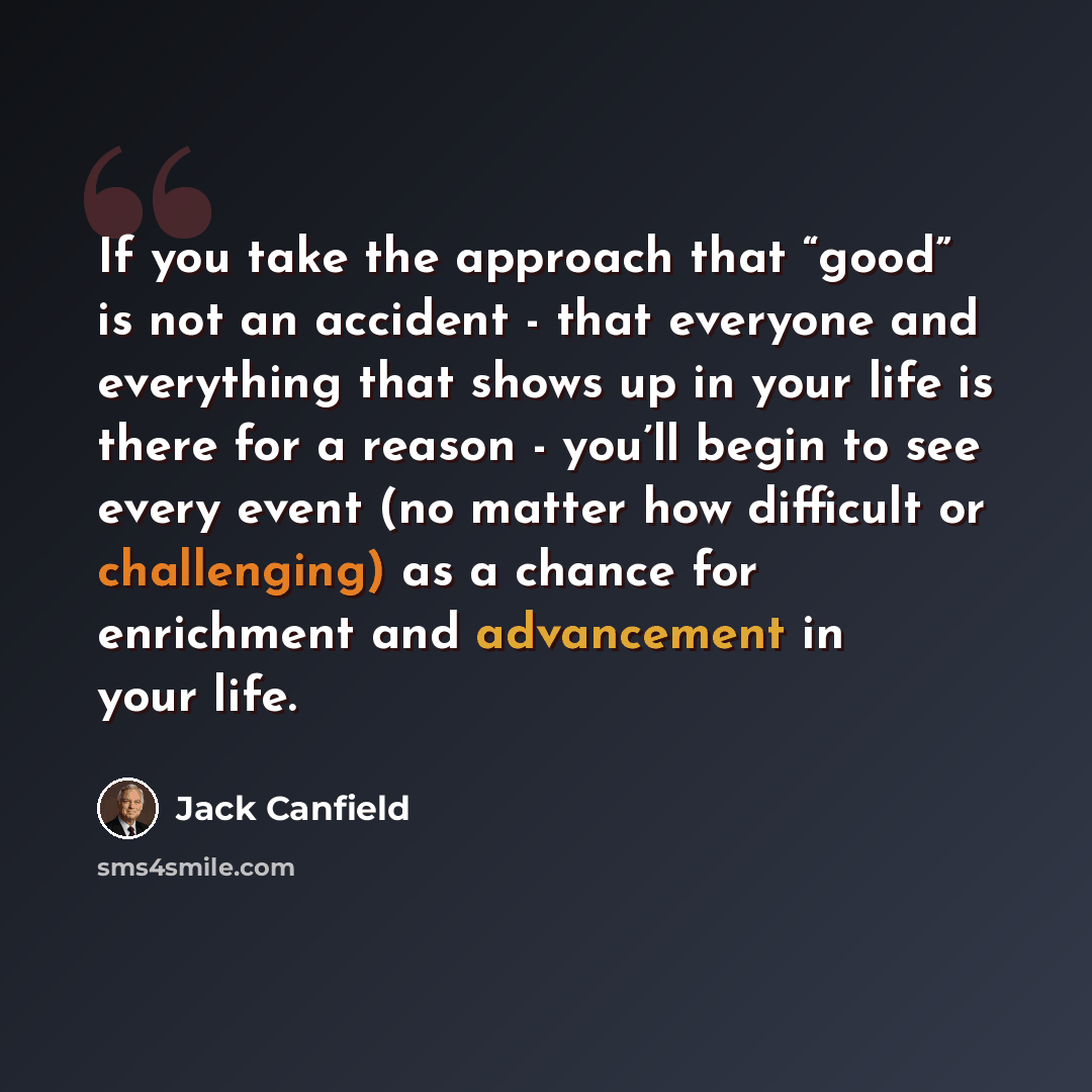 “If you take the approach that “good” is not an accident - that everyone and everything that shows up in your life is there for a reason - you’ll begin to see every event (no matter how difficult or challenging) as a chance for enrichment and advancement in your life.” quote by Jack Canfield
