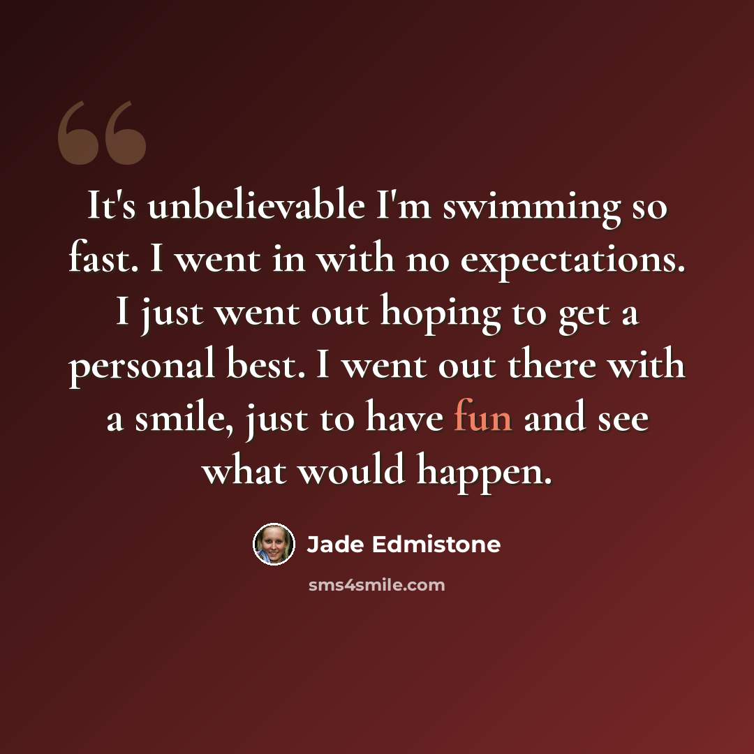 “It's unbelievable I'm swimming so fast. I went in with no expectations. I just went out hoping to get a personal best. I went out there with a smile, just to have fun and see what would happen.” quote by Jade Edmistone