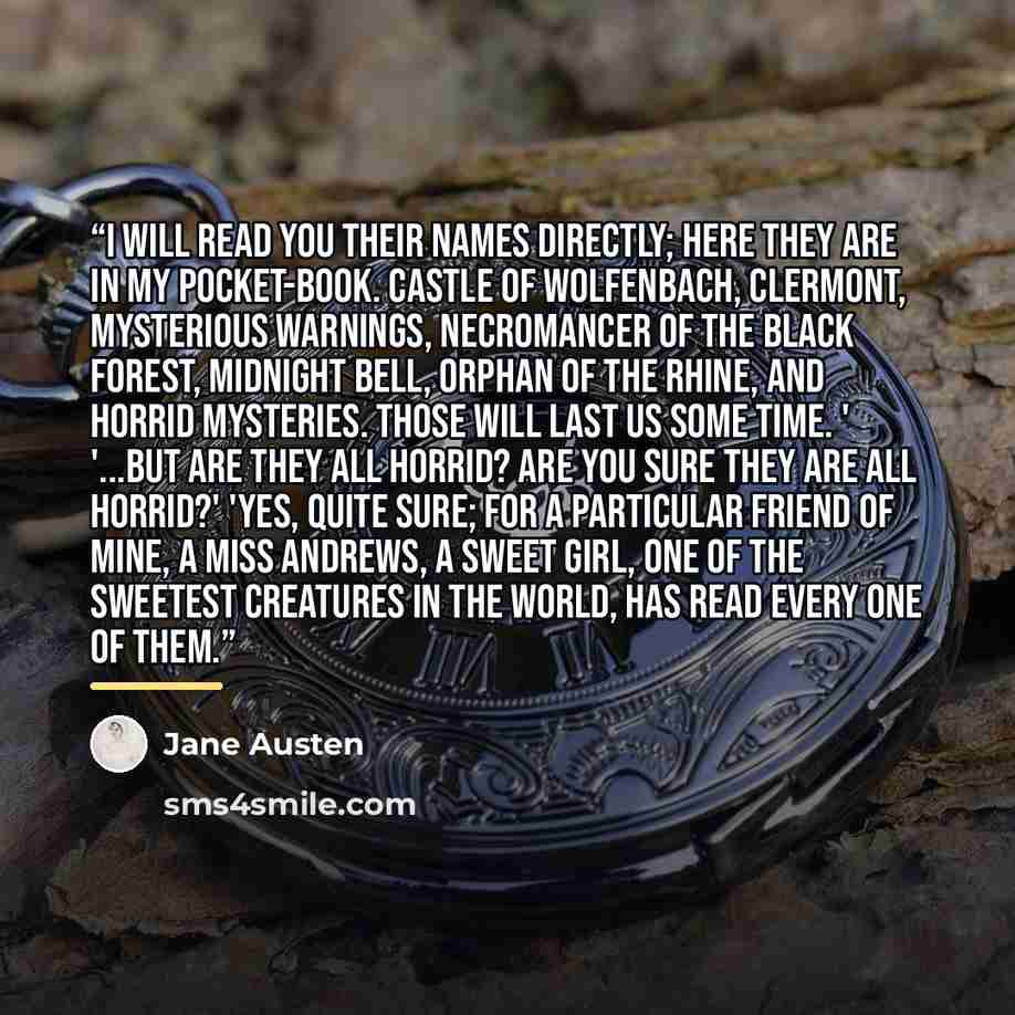 “I will read you their names directly; here they are in my pocket-book. Castle of Wolfenbach, Clermont, Mysterious Warnings, Necromancer of the Black Forest, Midnight Bell, Orphan of the Rhine, and Horrid Mysteries. Those will last us some time. ' '...but are they all horrid? Are you sure they are…” quote by Jane Austen
