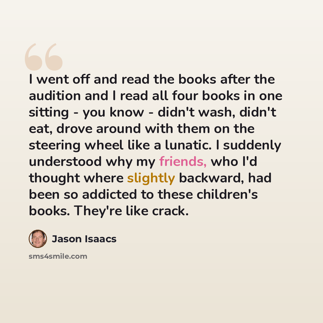 “I went off and read the books after the audition and I read all four books in one sitting - you know - didn't wash, didn't eat, drove around with them on the steering wheel like a lunatic. I suddenly understood why my friends, who I'd thought where slightly backward, had been so addicted to these…” quote by Jason Isaacs