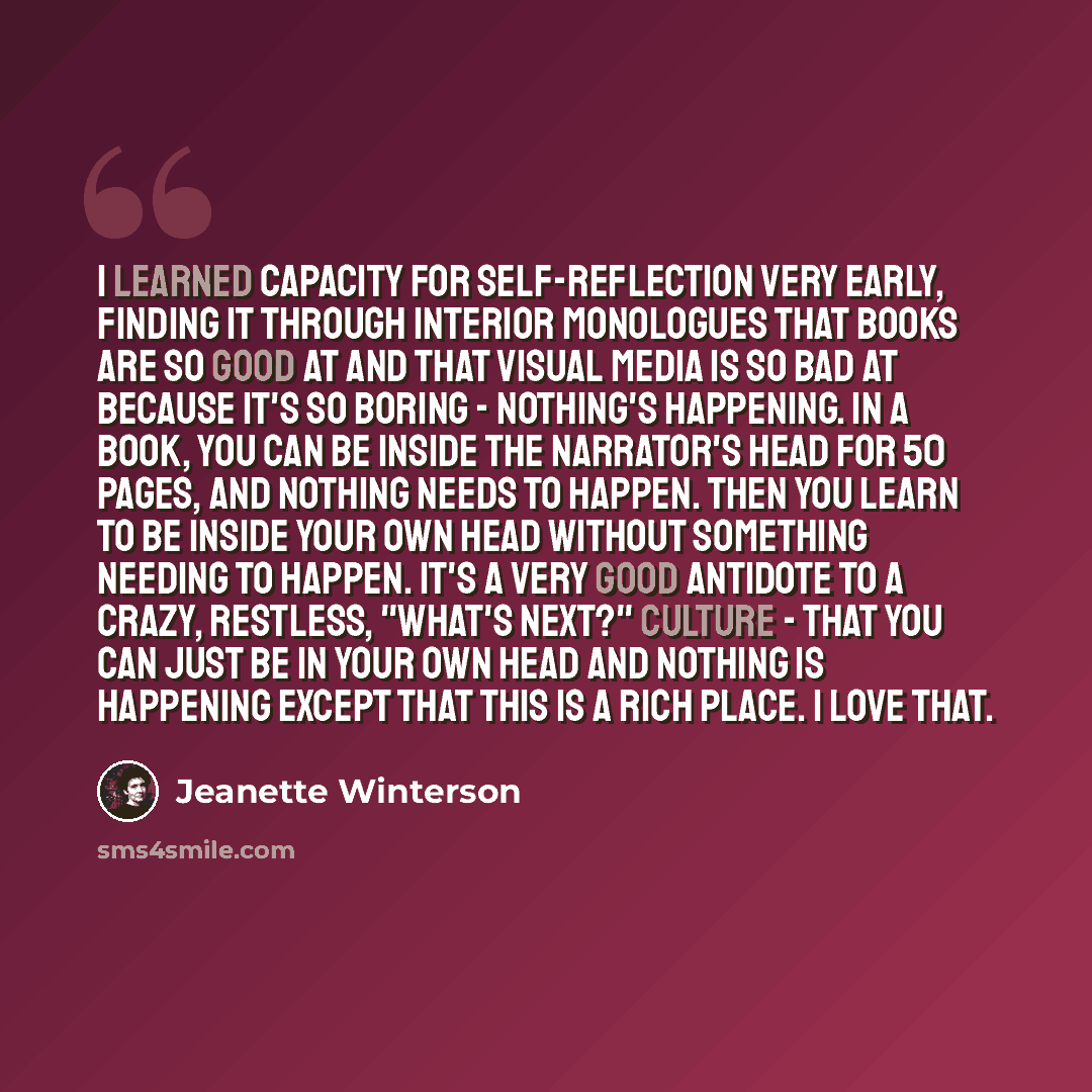 “I learned capacity for self-reflection very early, finding it through interior monologues that books are so good at and that visual media is so bad at because it's so boring - nothing's happening. In a book, you can be inside the narrator's head for 50 pages, and nothing needs to happen. Then you…” quote by Jeanette Winterson