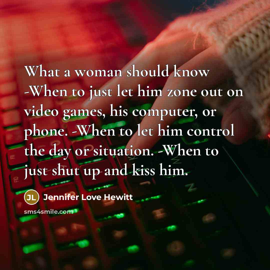 “What a woman should know -When to just let him zone out on video games, his computer, or phone. -When to let him control the day or situation. -When to just shut up and kiss him.” quote by Jennifer Love Hewitt