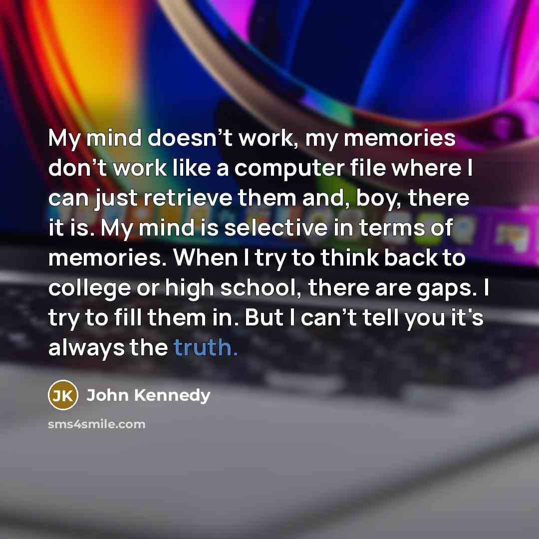 “My mind doesn't work, my memories don't work like a computer file where I can just retrieve them and, boy, there it is. My mind is selective in terms of memories. When I try to think back to college or high school, there are gaps. I try to fill them in. But I can't tell you it's always the truth.” quote by John Kennedy
