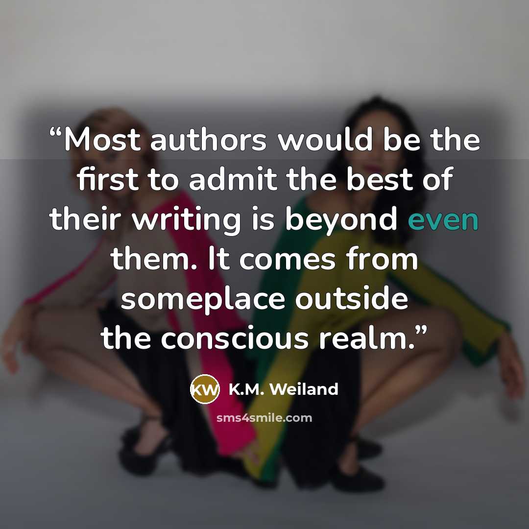 “Most authors would be the first to admit the best of their writing is beyond even them. It comes from someplace outside the conscious realm.” quote by K.M. Weiland