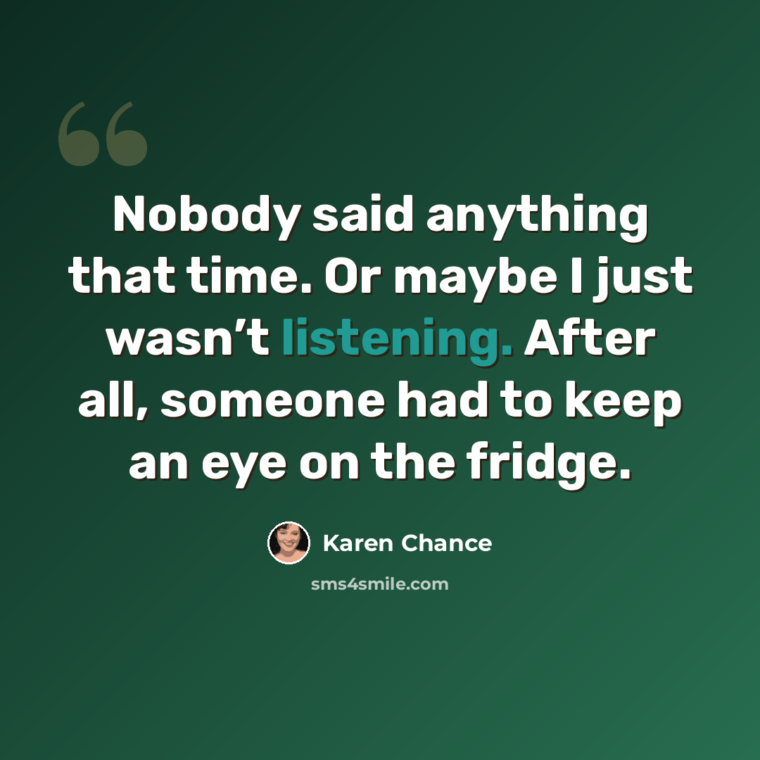 “Nobody said anything that time. Or maybe I just wasn’t listening. After all, someone had to keep an eye on the fridge.” quote by Karen Chance