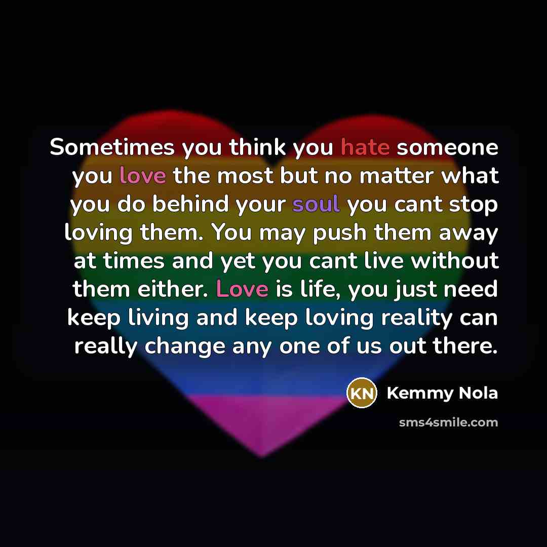 “Sometimes you think you hate someone you love the most but no matter what you do behind your soul you cant stop loving them. You may push them away at times and yet you cant live without them either. Love is life, you just need keep living and keep loving reality can really change any one of us…” quote by Kemmy Nola