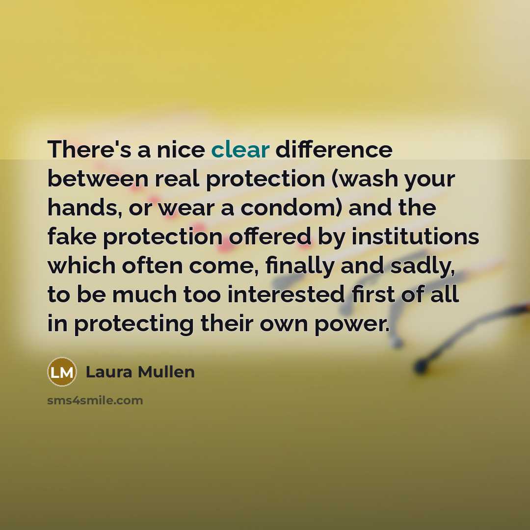 “There's a nice clear difference between real protection (wash your hands, or wear a condom) and the fake protection offered by institutions which often come, finally and sadly, to be much too interested first of all in protecting their own power.” quote by Laura Mullen