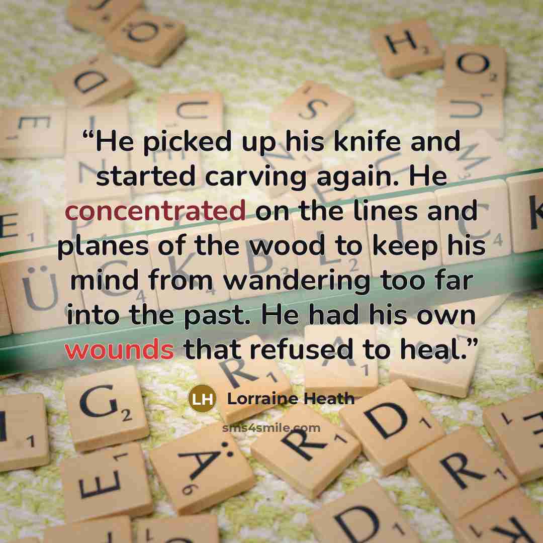 “He picked up his knife and started carving again. He concentrated on the lines and planes of the wood to keep his mind from wandering too far into the past. He had his own wounds that refused to heal.” quote by Lorraine Heath