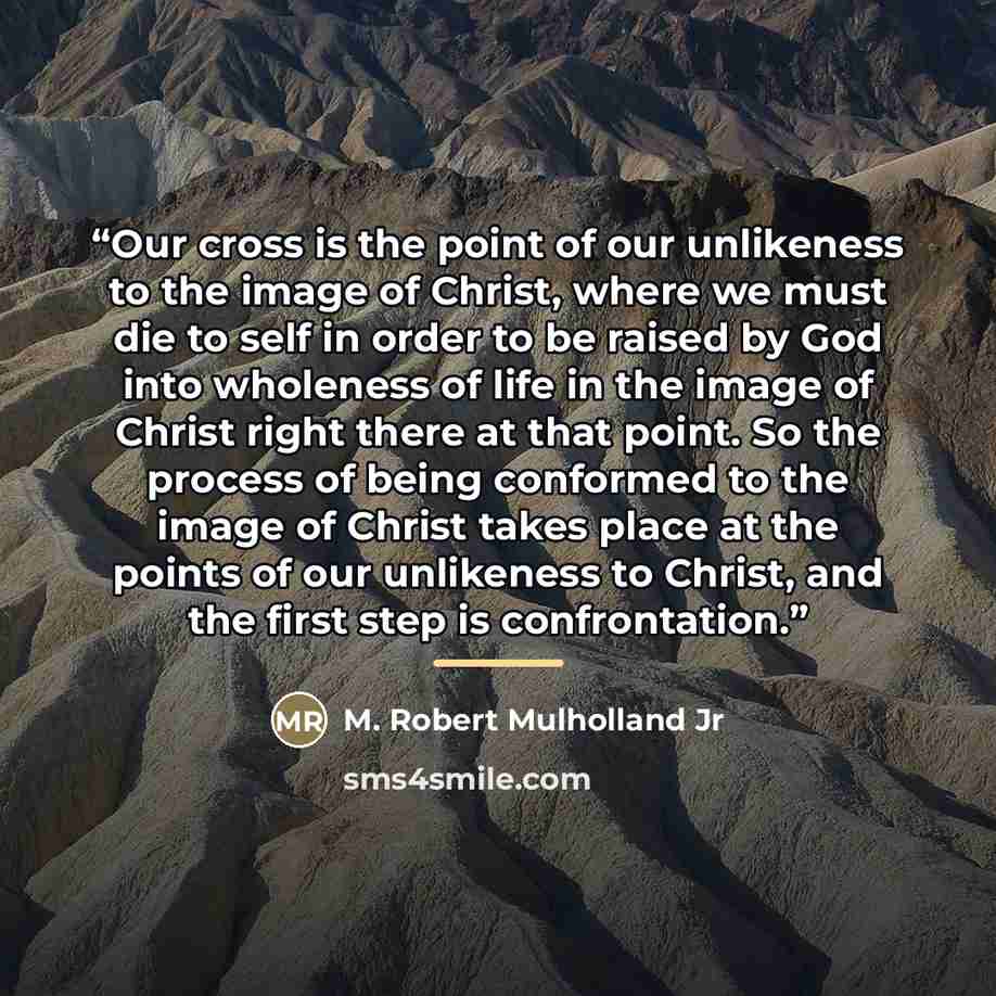 “Our cross is the point of our unlikeness to the image of Christ, where we must die to self in order to be raised by God into wholeness of life in the image of Christ right there at that point. So the process of being conformed to the image of Christ takes place at the points of our unlikeness to…” quote by M. Robert Mulholland Jr