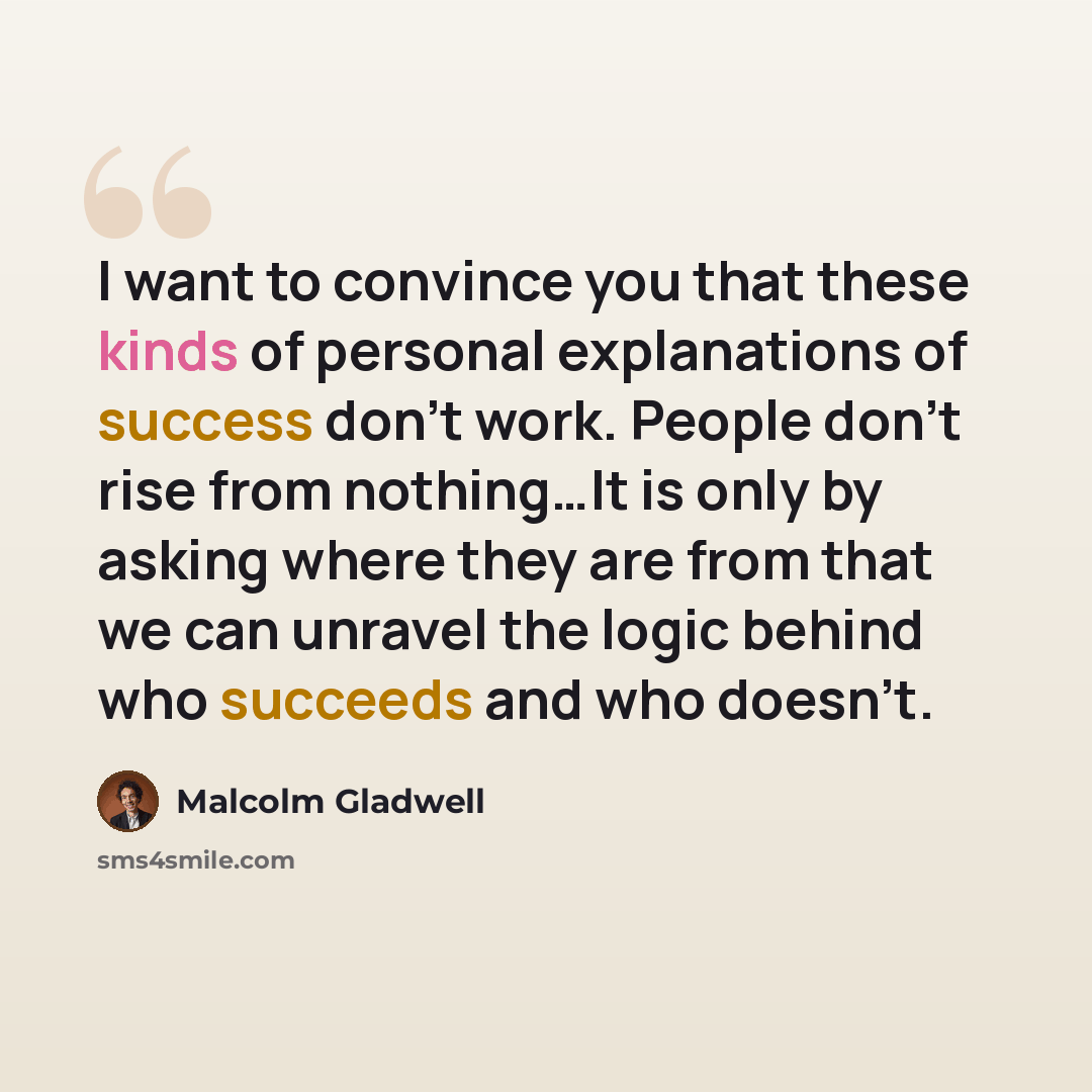 “I want to convince you that these kinds of personal explanations of success don't work. People don't rise from nothing…It is only by asking where they are from that we can unravel the logic behind who succeeds and who doesn't.” quote by Malcolm Gladwell