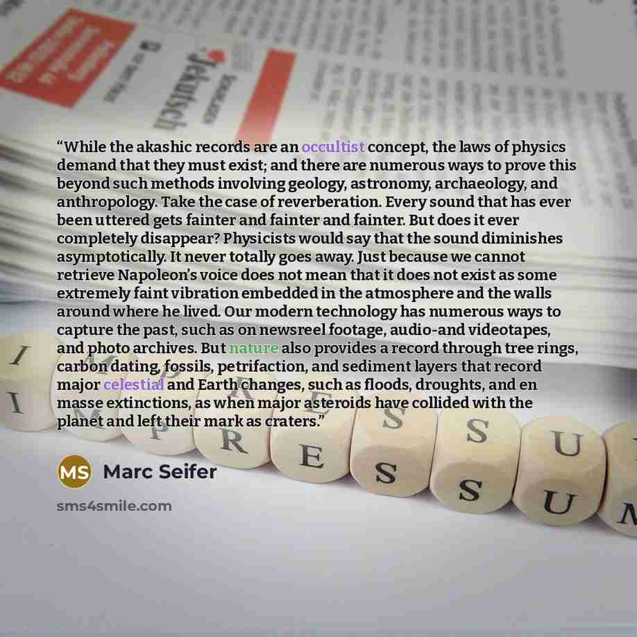 “While the akashic records are an occultist concept, the laws of physics demand that they must exist; and there are numerous ways to prove this beyond such methods involving geology, astronomy, archaeology, and anthropology. Take the case of reverberation. Every sound that has ever been uttered…” quote by Marc Seifer