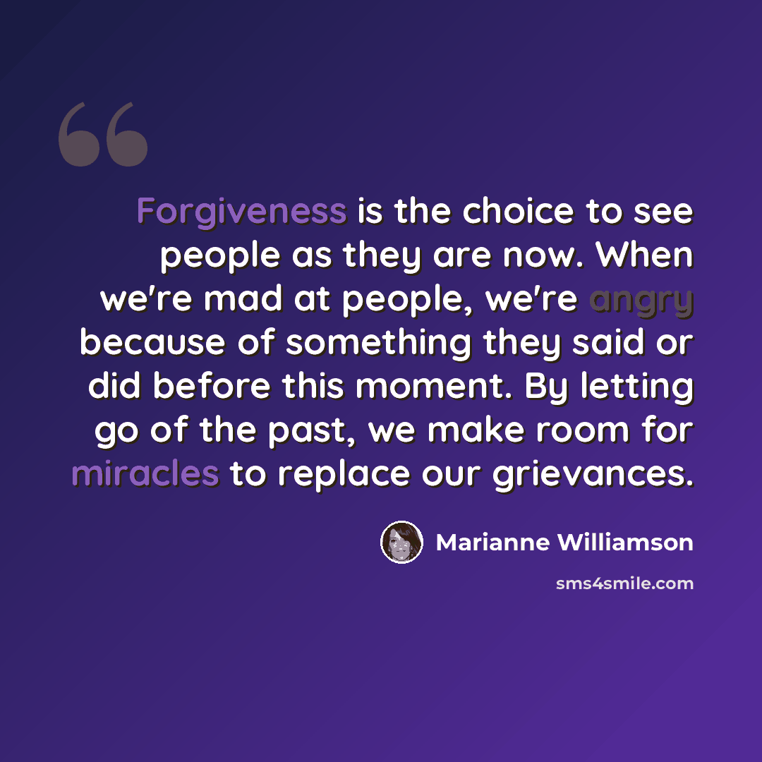 “Forgiveness is the choice to see people as they are now. When we're mad at people, we're angry because of something they said or did before this moment. By letting go of the past, we make room for miracles to replace our grievances.” quote by Marianne Williamson
