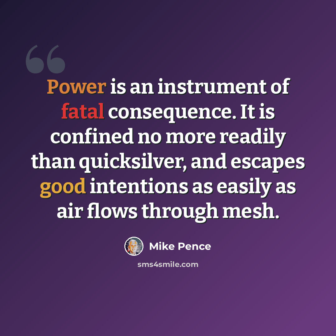 “Power is an instrument of fatal consequence. It is confined no more readily than quicksilver, and escapes good intentions as easily as air flows through mesh.” quote by Mike Pence