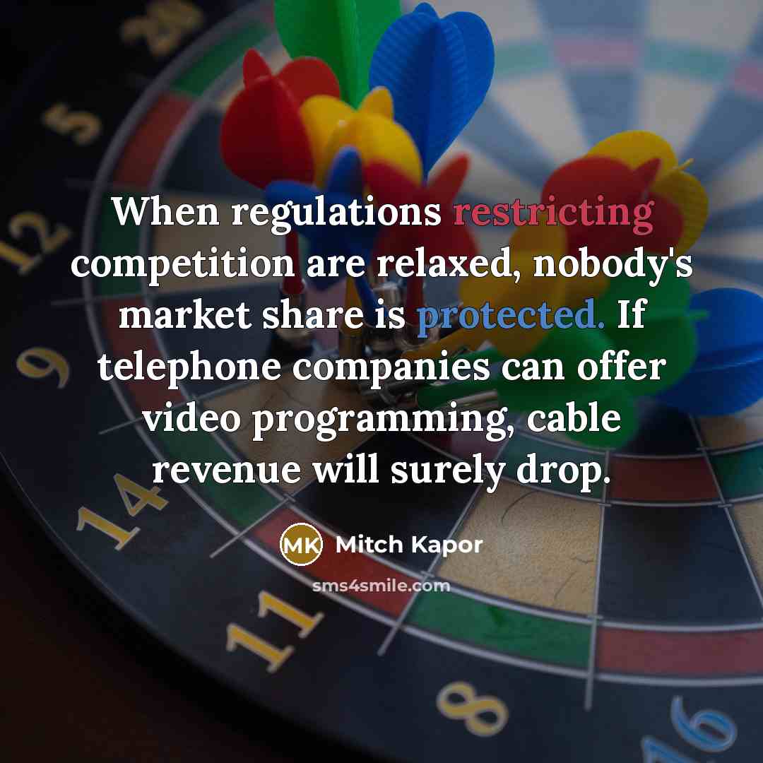 “When regulations restricting competition are relaxed, nobody's market share is protected. If telephone companies can offer video programming, cable revenue will surely drop.” quote by Mitch Kapor