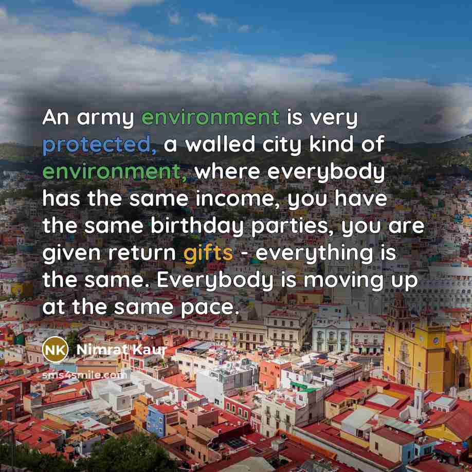 “An army environment is very protected, a walled city kind of environment, where everybody has the same income, you have the same birthday parties, you are given return gifts - everything is the same. Everybody is moving up at the same pace.” quote by Nimrat Kaur