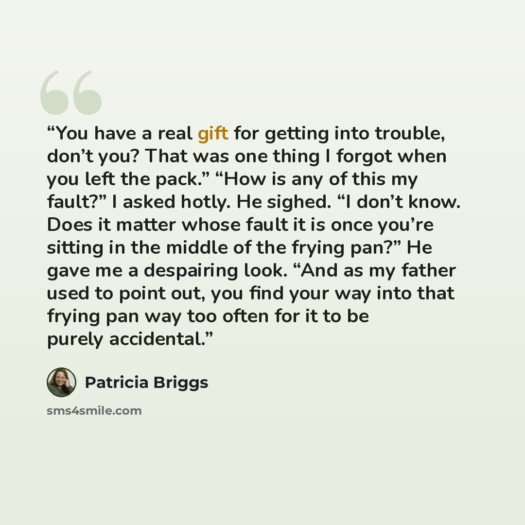 “You have a real gift for getting into trouble, don’t you? That was one thing I forgot when you left the pack.” “How is any of this my fault?” I asked hotly. He sighed. “I don’t know. Does it matter whose fault it is once you’re sitting in the middle of the frying pan?” He gave me a despairing…” quote by Patricia Briggs