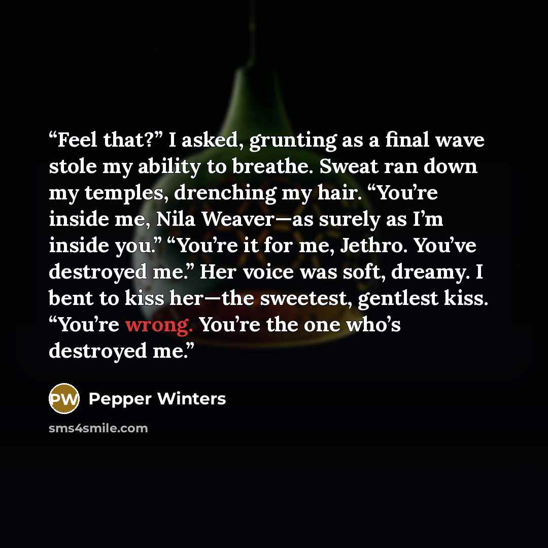 “Feel that?” I asked, grunting as a final wave stole my ability to breathe. Sweat ran down my temples, drenching my hair. “You’re inside me, Nila Weaver—as surely as I’m inside you.” “You’re it for me, Jethro. You’ve destroyed me.” Her voice was soft, dreamy. I bent to kiss her—the sweetest…” quote by Pepper Winters