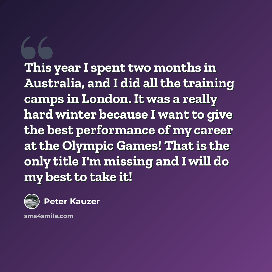 “This year I spent two months in Australia, and I did all the training camps in London. It was a really hard winter because I want to give the best performance of my career at the Olympic Games! That is the only title I'm missing and I will do my best to take it!” quote by Peter Kauzer