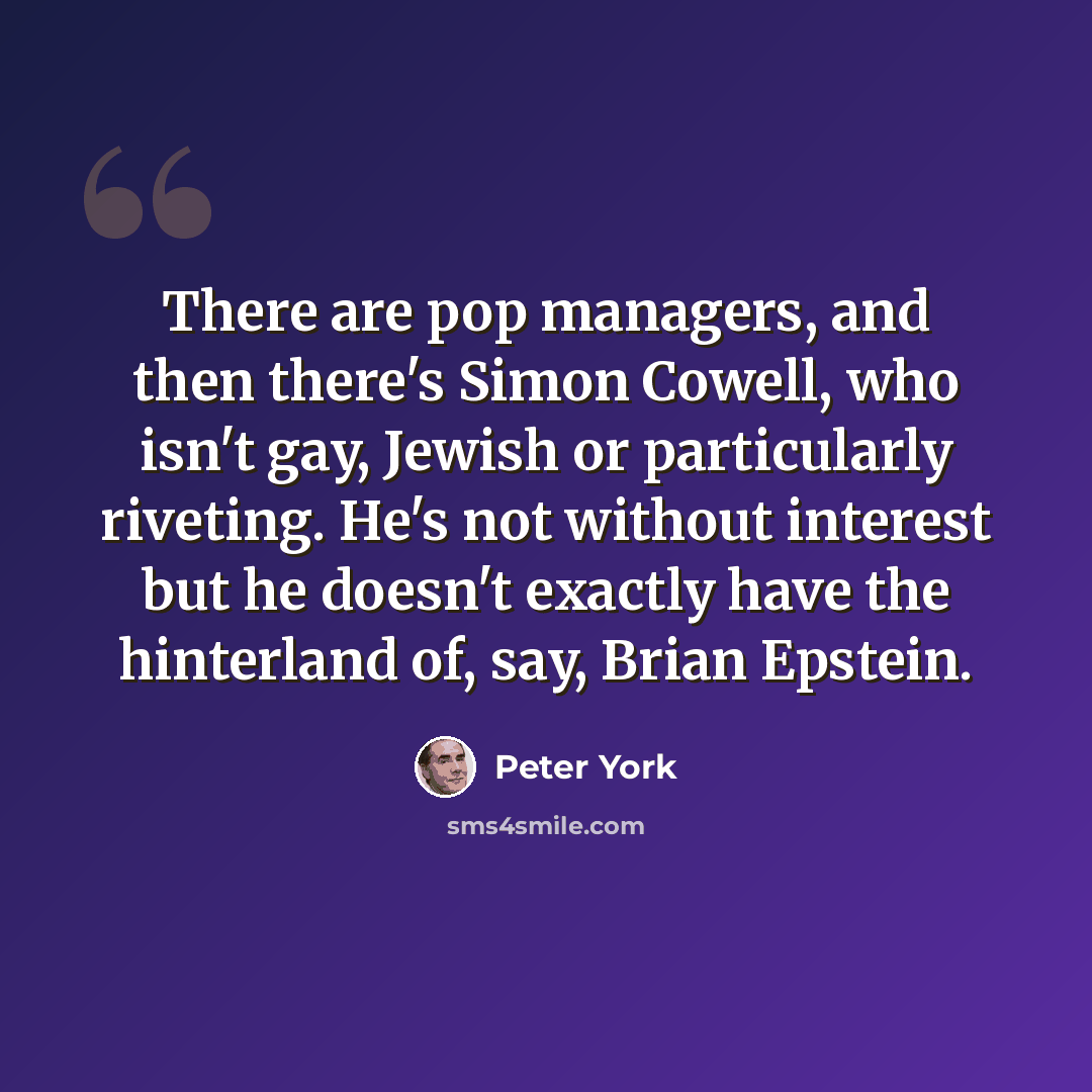 “There are pop managers, and then there's Simon Cowell, who isn't gay, Jewish or particularly riveting. He's not without interest but he doesn't exactly have the hinterland of, say, Brian Epstein.” quote by Peter York