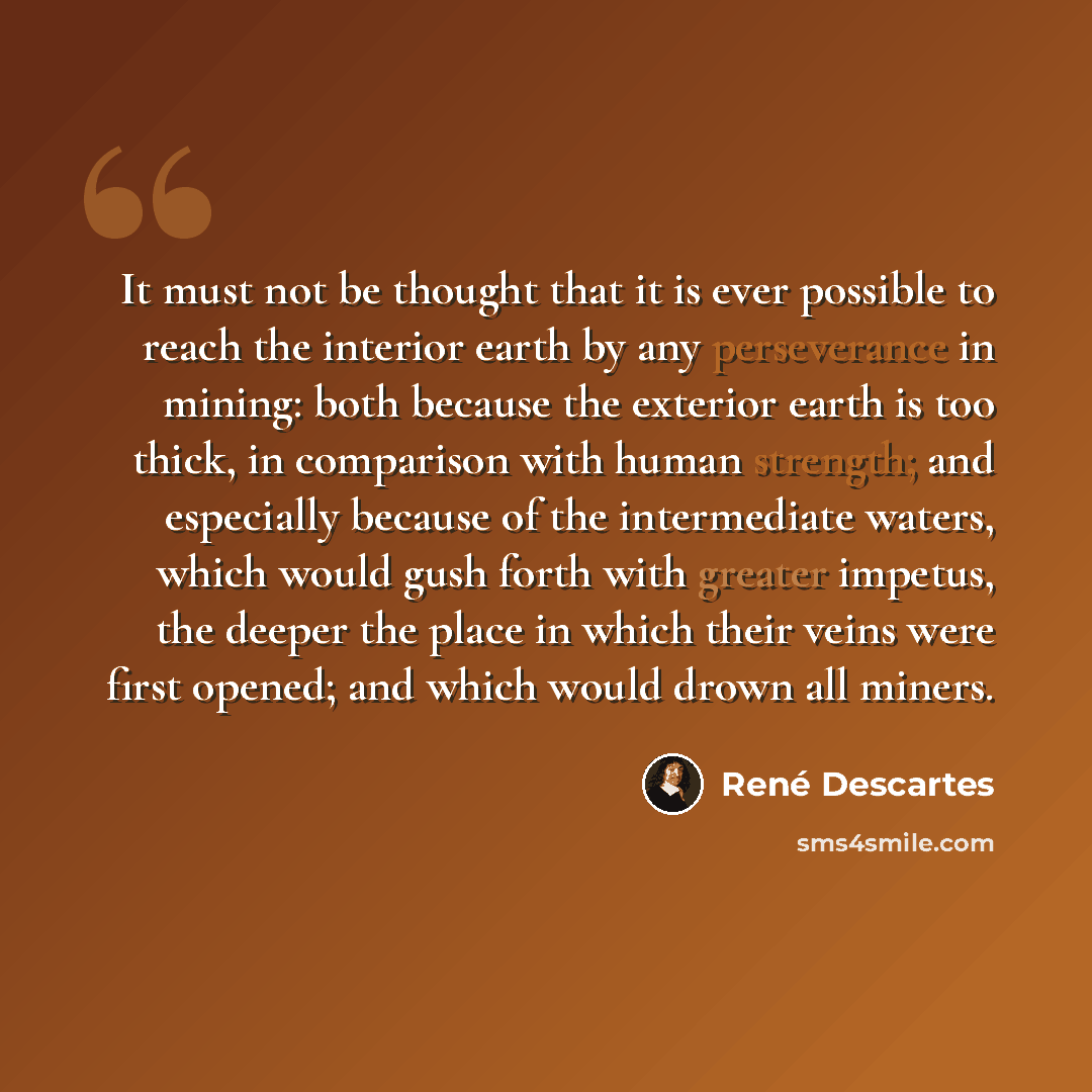 “It must not be thought that it is ever possible to reach the interior earth by any perseverance in mining: both because the exterior earth is too thick, in comparison with human strength; and especially because of the intermediate waters, which would gush forth with greater impetus, the deeper the…” quote by Rene Descartes